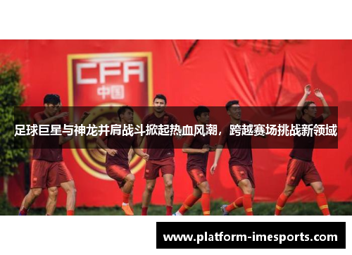 足球巨星与神龙并肩战斗掀起热血风潮，跨越赛场挑战新领域