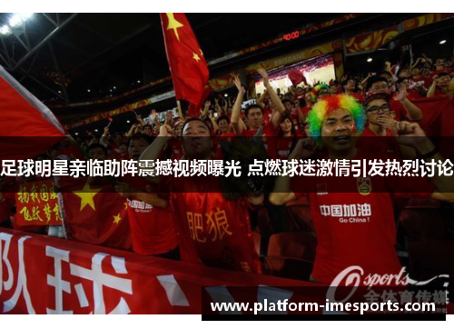 足球明星亲临助阵震撼视频曝光 点燃球迷激情引发热烈讨论