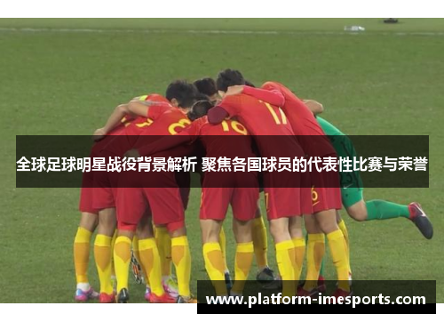 全球足球明星战役背景解析 聚焦各国球员的代表性比赛与荣誉
