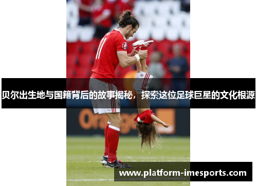 贝尔出生地与国籍背后的故事揭秘，探索这位足球巨星的文化根源