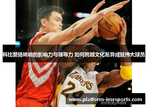 科比赞扬姚明的影响力与领导力 如何跨越文化差异成就伟大球员