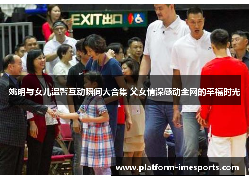 姚明与女儿温馨互动瞬间大合集 父女情深感动全网的幸福时光