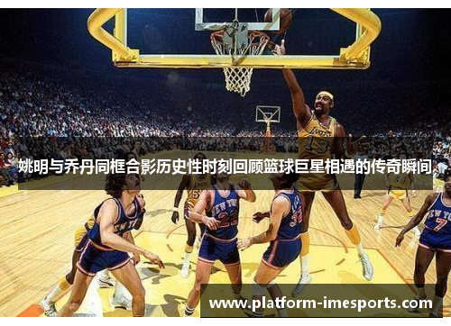 姚明与乔丹同框合影历史性时刻回顾篮球巨星相遇的传奇瞬间
