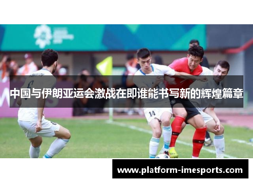 中国与伊朗亚运会激战在即谁能书写新的辉煌篇章