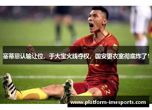 塞蒂恩认输让位，于大宝火线夺权，国安更衣室彻底炸了！