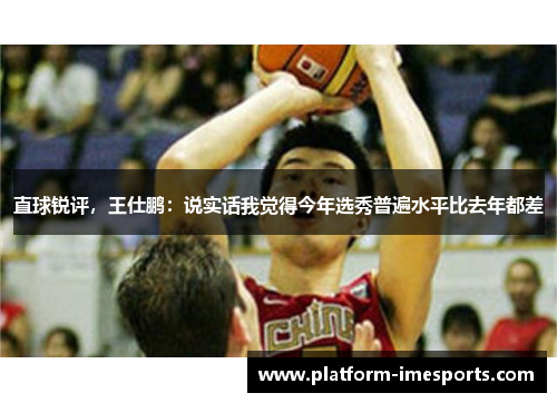 直球锐评，王仕鹏：说实话我觉得今年选秀普遍水平比去年都差