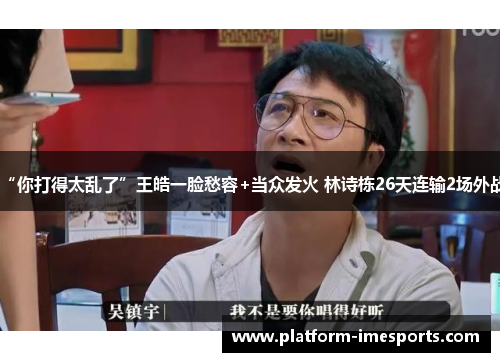 “你打得太乱了”王皓一脸愁容+当众发火 林诗栋26天连输2场外战