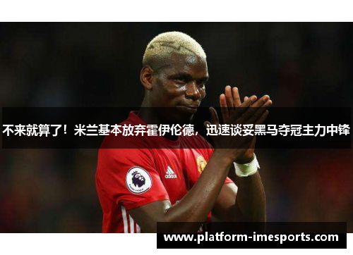 不来就算了！米兰基本放弃霍伊伦德，迅速谈妥黑马夺冠主力中锋